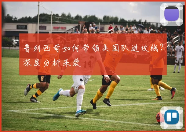 普利西奇如何带领美国队进攻线?深度分析来袭