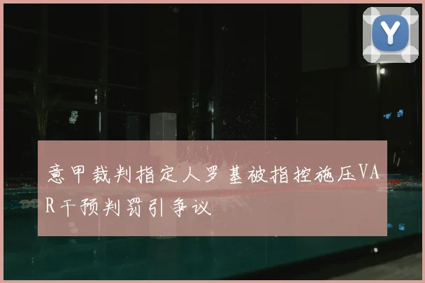 意甲裁判指定人罗基被指控施压VAR干预判罚引争议