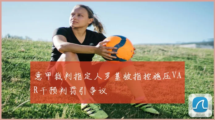 意甲裁判指定人罗基被指控施压VAR干预判罚引争议
