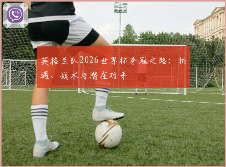 英格兰队2026世界杯夺冠之路：机遇、战术与潜在对手