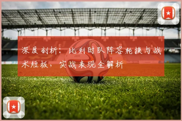 深度剖析：比利时队阵容轮换与战术短板，实战表现全解析