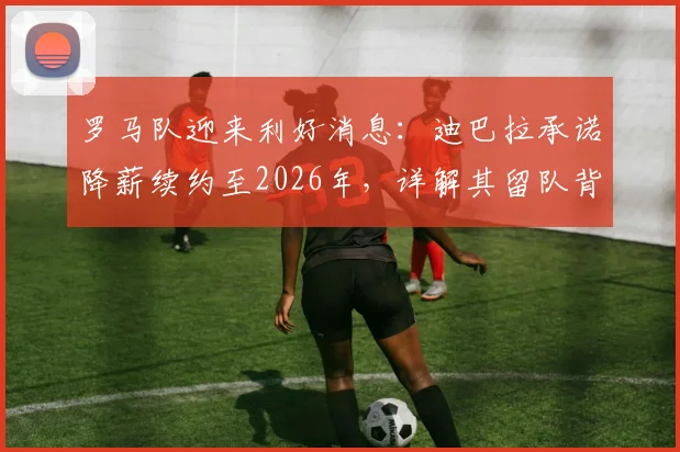 罗马队迎来利好消息：迪巴拉承诺降薪续约至2026年，详解其留队背后的三大关键原因