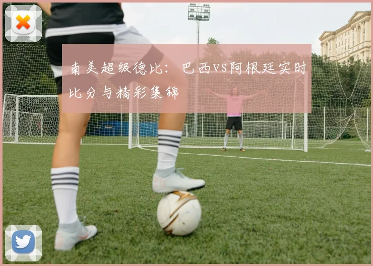 南美超级德比：巴西vs阿根廷实时比分与精彩集锦