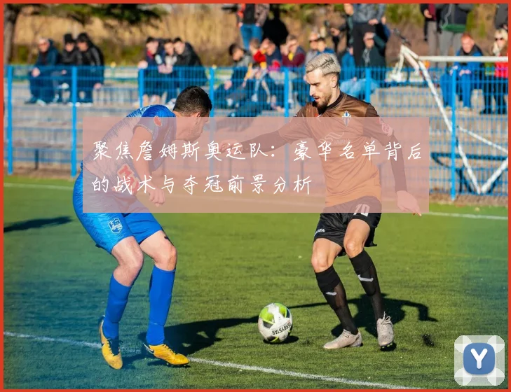 聚焦詹姆斯奥运队：豪华名单背后的战术与夺冠前景分析