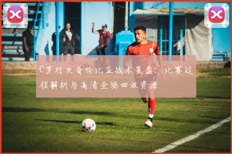 C罗对决哥伦比亚战术复盘：比赛过程解析与高清全场回放资源