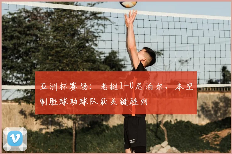 亚洲杯赛场：老挝1-0尼泊尔，本空制胜球助球队获关键胜利