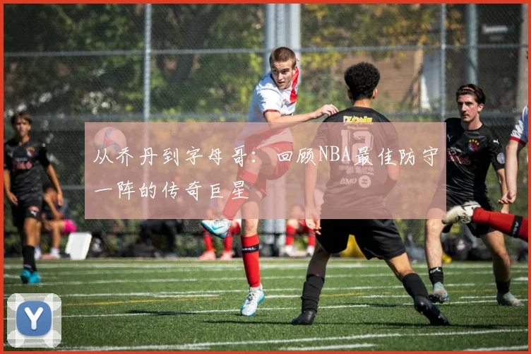 从乔丹到字母哥：回顾NBA最佳防守一阵的传奇巨星