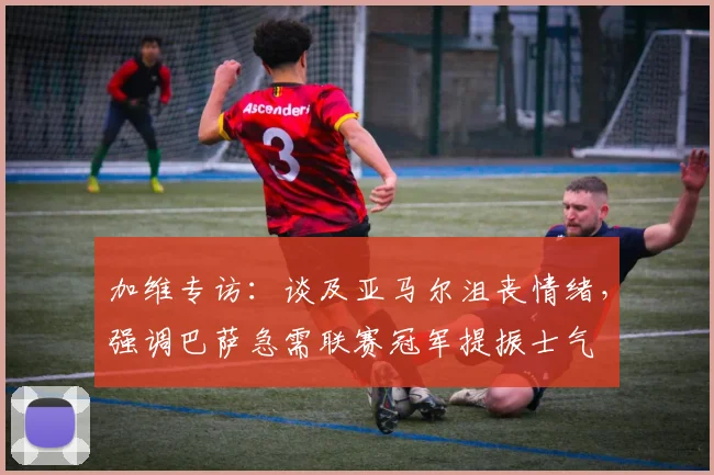加维专访：谈及亚马尔沮丧情绪，强调巴萨急需联赛冠军提振士气