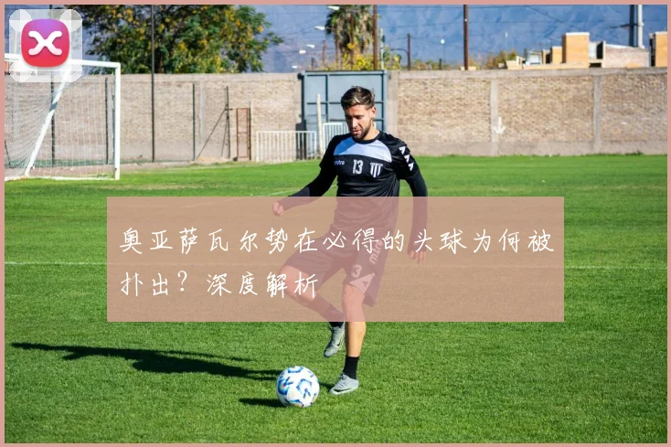 奥亚萨瓦尔势在必得的头球为何被扑出？深度解析