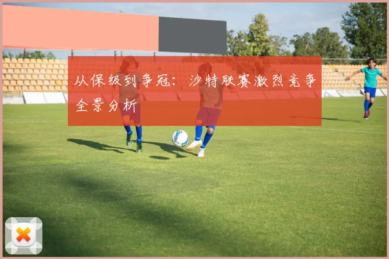 从保级到争冠：沙特联赛激烈竞争全景分析