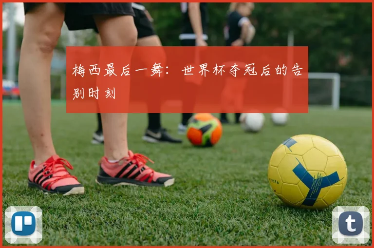 梅西最后一舞:世界杯夺冠后的告别时刻