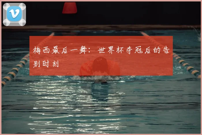梅西最后一舞：世界杯夺冠后的告别时刻